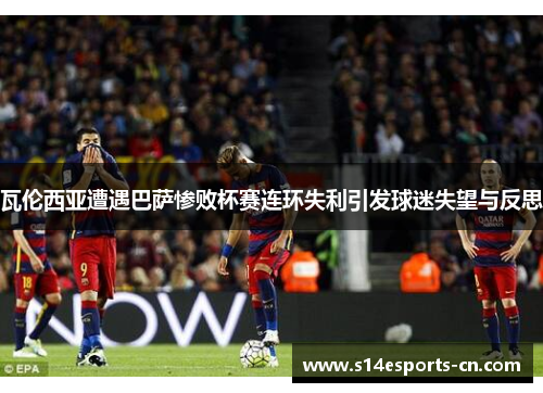 瓦伦西亚遭遇巴萨惨败杯赛连环失利引发球迷失望与反思