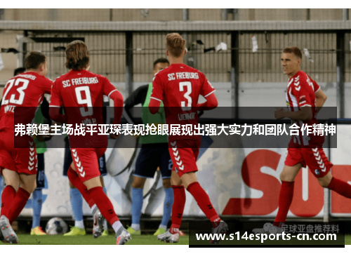 弗赖堡主场战平亚琛表现抢眼展现出强大实力和团队合作精神