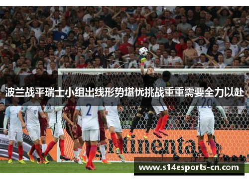 波兰战平瑞士小组出线形势堪忧挑战重重需要全力以赴