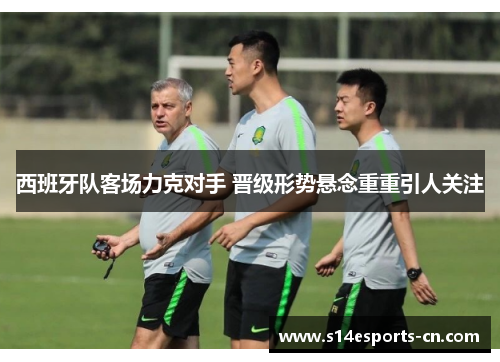 西班牙队客场力克对手 晋级形势悬念重重引人关注