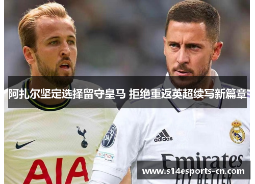 阿扎尔坚定选择留守皇马 拒绝重返英超续写新篇章